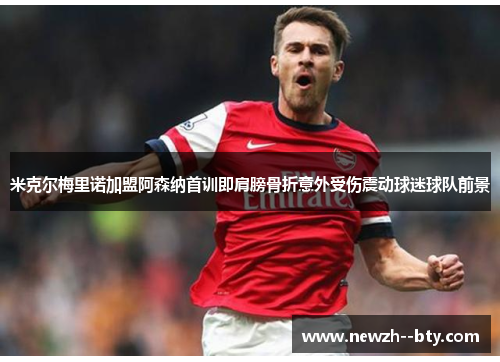 米克尔梅里诺加盟阿森纳首训即肩膀骨折意外受伤震动球迷球队前景 米克尔梅里诺加盟阿森纳首训即肩膀骨折意外受伤震动球迷球队前景