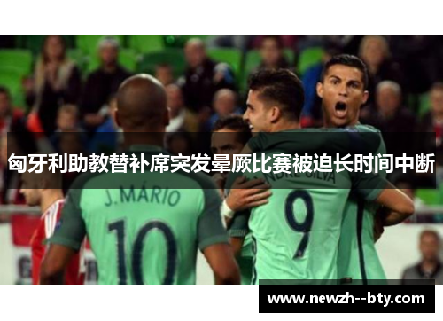 匈牙利助教替补席突发晕厥比赛被迫长时间中断 匈牙利助教替补席突发晕厥比赛被迫长时间中断