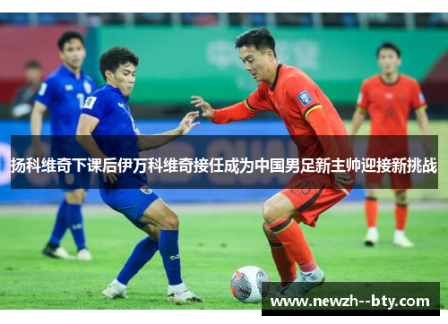 扬科维奇下课后伊万科维奇接任成为中国男足新主帅迎接新挑战