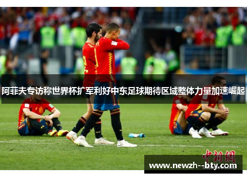 阿菲夫专访称世界杯扩军利好中东足球期待区域整体力量加速崛起