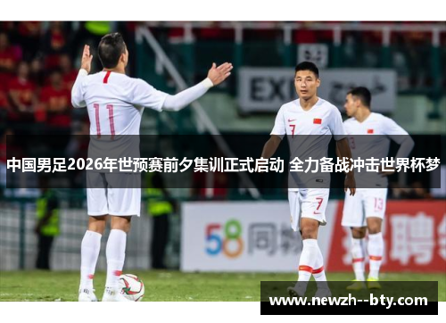 中国男足2026年世预赛前夕集训正式启动 全力备战冲击世界杯梦