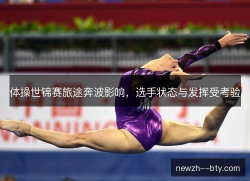 体操世锦赛旅途奔波影响，选手状态与发挥受考验