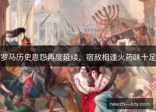 罗马历史恩怨再度延续,宿敌相逢火药味十足 罗马历史恩怨再度延续,宿敌相逢火药味十足