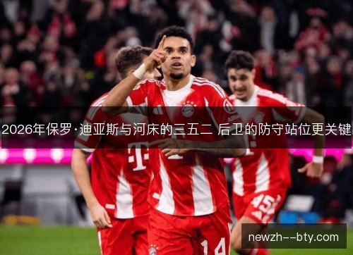 2026年保罗·迪亚斯与河床的三五二 后卫的防守站位更关键 2026年保罗·迪亚斯与河床的三五二 后卫的防守站位更关键